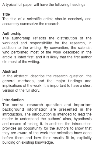 A typical full paper will have the following headings :Title
The title of a scientific article should concisely and accurately summarize the research.Authorship
The authorship reflects the distribution of the workload and responsibility for the research, in addition to the writing. By convention, the scientist who performed most of the work described in the article is listed first, and it is likely that the first author did most of the writing.Abstract 
In the abstract, describe the research question, the general methods, and the major findings and implications of the work. It is important to have a short version of the full story.Introduction
The central research question and important background information are presented in the introduction. The introduction is intended to lead the reader to understand the authors' aims, hypothesis and means of testing it. In addition, the introduction provides an opportunity for the authors to show that they are aware of the work that scientists have done before them and how their results fit in, explicitly building on existing knowledge.