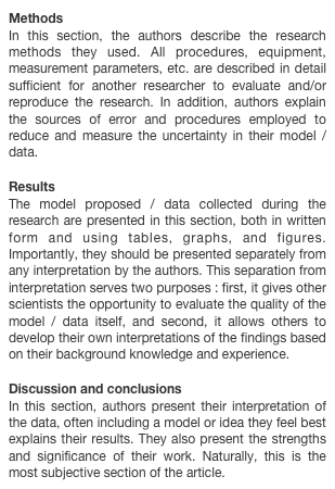 Methods
In this section, the authors describe the research methods they used. All procedures, equipment, measurement parameters, etc. are described in detail sufficient for another researcher to evaluate and/or reproduce the research. In addition, authors explain the sources of error and procedures employed to reduce and measure the uncertainty in their model / data.Results
The model proposed / data collected during the research are presented in this section, both in written form and using tables, graphs, and figures. Importantly, they should be presented separately from any interpretation by the authors. This separation from interpretation serves two purposes : first, it gives other scientists the opportunity to evaluate the quality of the model / data itself, and second, it allows others to develop their own interpretations of the findings based on their background knowledge and experience.

Discussion and conclusions
In this section, authors present their interpretation of the data, often including a model or idea they feel best explains their results. They also present the strengths and significance of their work. Naturally, this is the most subjective section of the article.