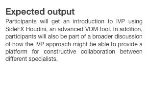 Expected output
Participants will get an introduction to IVP using SideFX Houdini, an advanced VDM tool. In addition, participants will also be part of a broader discussion of how the IVP approach might be able to provide a platform for constructive collaboration between different specialists. 

