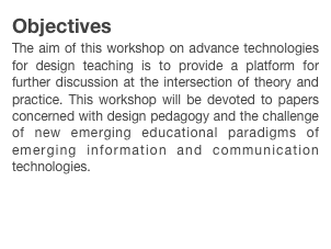Objectives
The aim of this workshop on advance technologies for design teaching is to provide a platform for further discussion at the intersection of theory and practice. This workshop will be devoted to papers concerned with design pedagogy and the challenge of new emerging educational paradigms of emerging information and communication technologies.