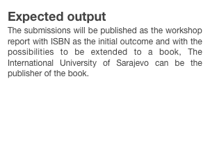 Expected output
The submissions will be published as the workshop report with ISBN as the initial outcome and with the possibilities to be extended to a book, The International University of Sarajevo can be the publisher of the book.

